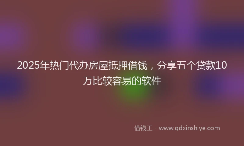 2025年热门代办房屋抵押借钱，分享五个贷款10万比较容易的软件
