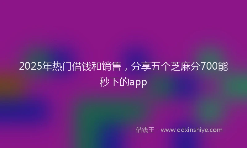 2025年热门借钱和销售，分享五个芝麻分700能秒下的app