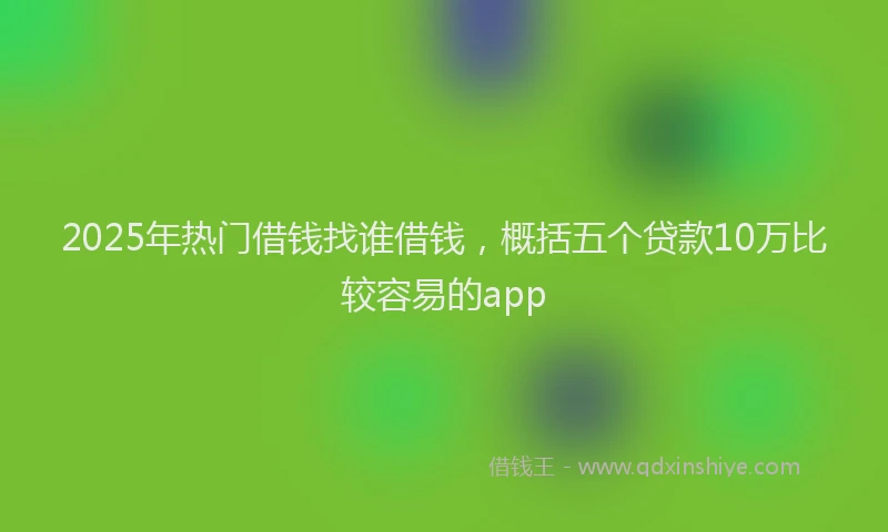 2025年热门借钱找谁借钱，概括五个贷款10万比较容易的app