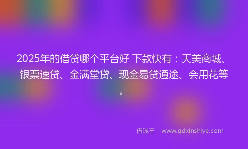 2025年的借贷哪个平台好 下款快有：天美商城、银票速贷、金满堂贷、现金易贷通途、会用花等。