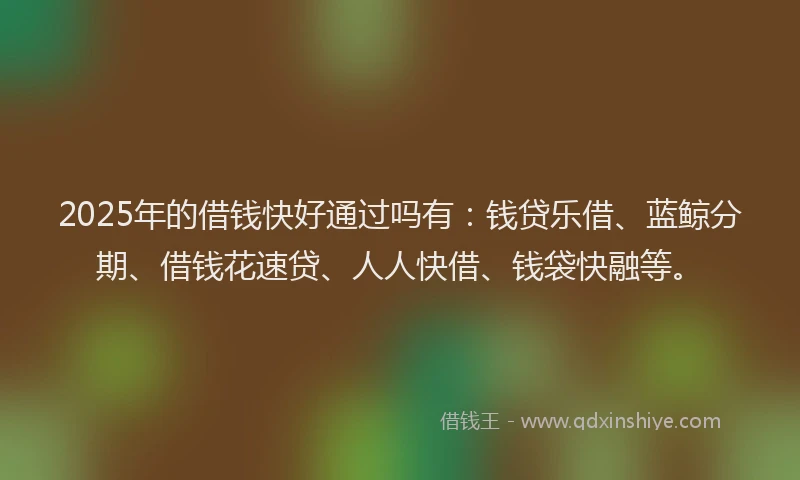 2025年的借钱快好通过吗有：钱贷乐借、蓝鲸分期、借钱花速贷、人人快借、钱袋快融等。