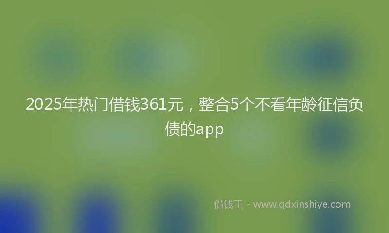 2025年热门借钱361元，整合5个不看年龄征信负债的app