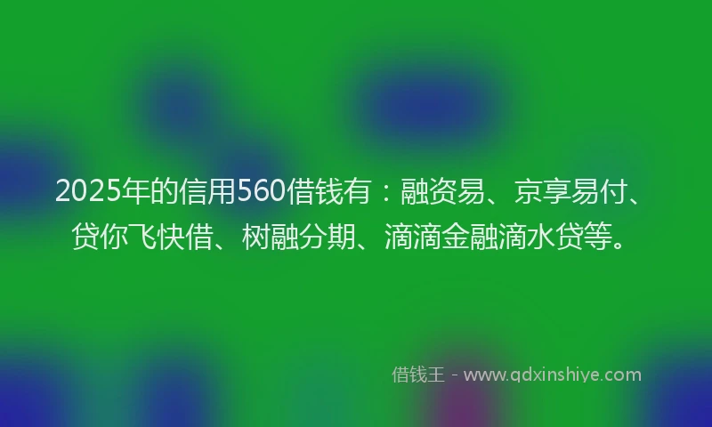 2025年的信用560借钱有：融资易、京享易付、贷你飞快借、树融分期、滴滴金融滴水贷等。