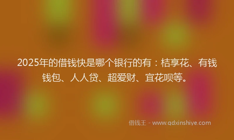 2025年的借钱快是哪个银行的有：桔享花、有钱钱包、人人贷、超爱财、宜花呗等。