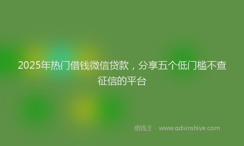 2025年热门借钱微信贷款，分享五个低门槛不查征信的平台