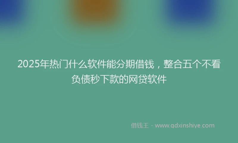 2025年热门什么软件能分期借钱，整合五个不看负债秒下款的网贷软件