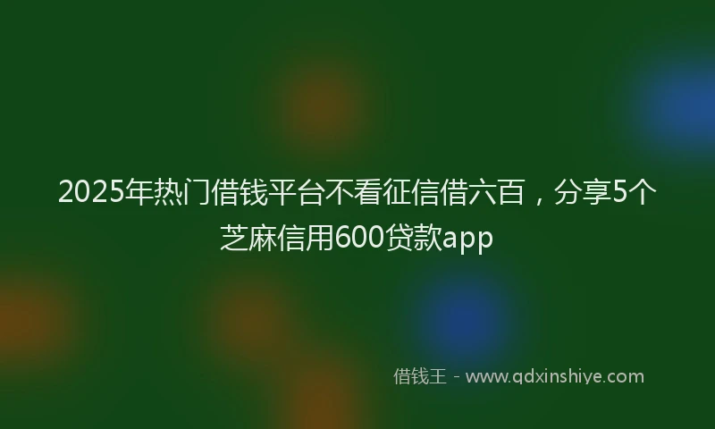 2025年热门借钱平台不看征信借六百，分享5个芝麻信用600贷款app