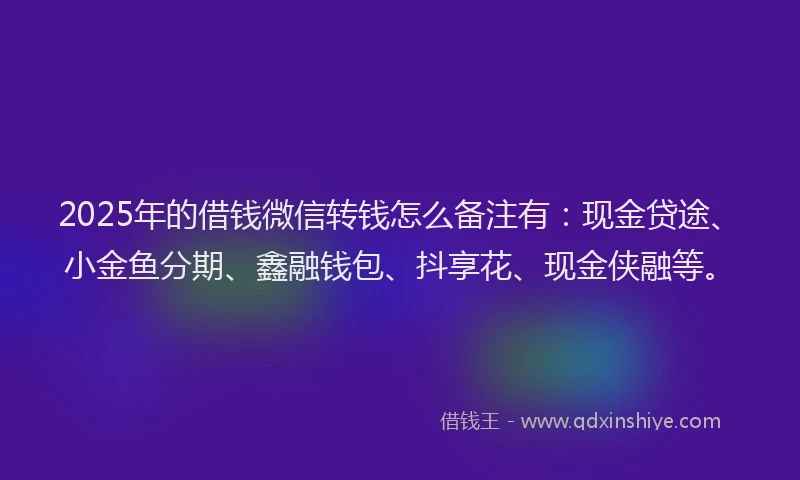 2025年的借钱微信转钱怎么备注有：现金贷途、小金鱼分期、鑫融钱包、抖享花、现金侠融等。