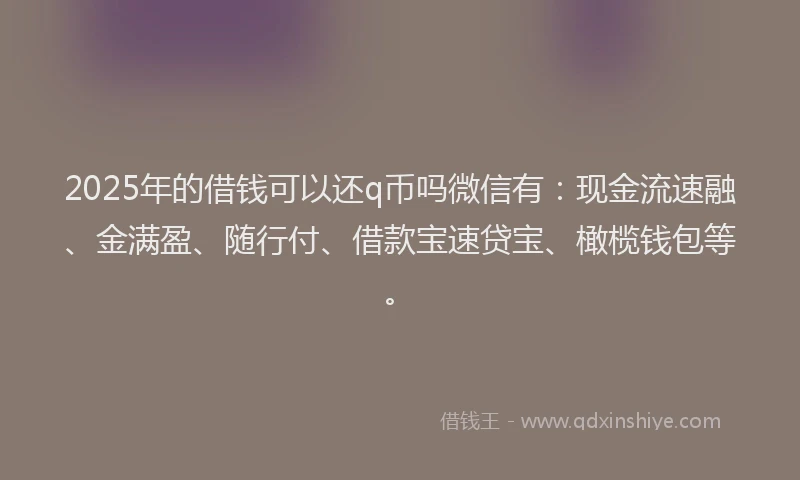 2025年的借钱可以还q币吗微信有：现金流速融、金满盈、随行付、借款宝速贷宝、橄榄钱包等。