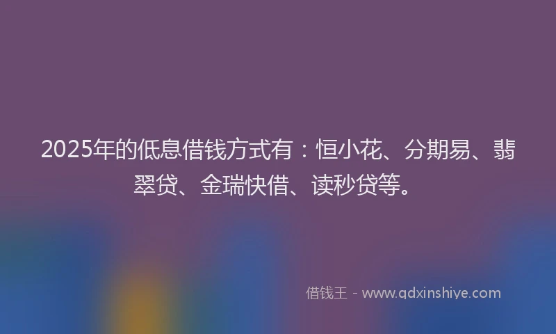 2025年的低息借钱方式有：恒小花、分期易、翡翠贷、金瑞快借、读秒贷等。