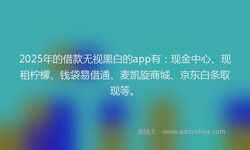 2025年的借款无视黑白的app有：现金中心、现租柠檬、钱袋易借通、麦凯旋商城、京东白条取现等。