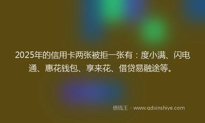 2025年的信用卡两张被拒一张有：度小满、闪电通、惠花钱包、享来花、借贷易融途等。