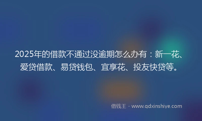 2025年的借款不通过没逾期怎么办有：新一花、爱贷借款、易贷钱包、宜享花、投友快贷等。