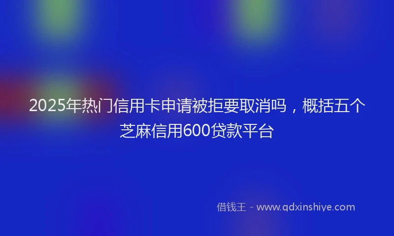 2025年热门信用卡申请被拒要取消吗，概括五个芝麻信用600贷款平台