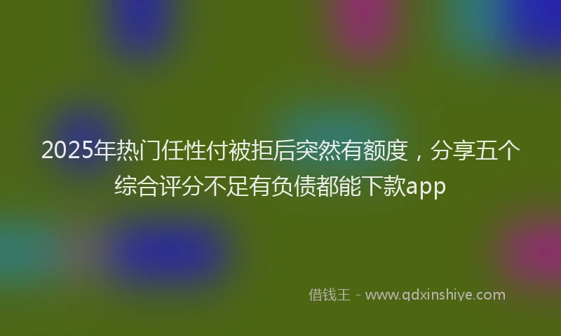 2025年热门任性付被拒后突然有额度，分享五个综合评分不足有负债都能下款app