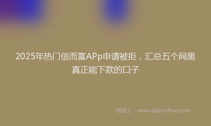 2025年热门信而富APp申请被拒，汇总五个网黑真正能下款的口子