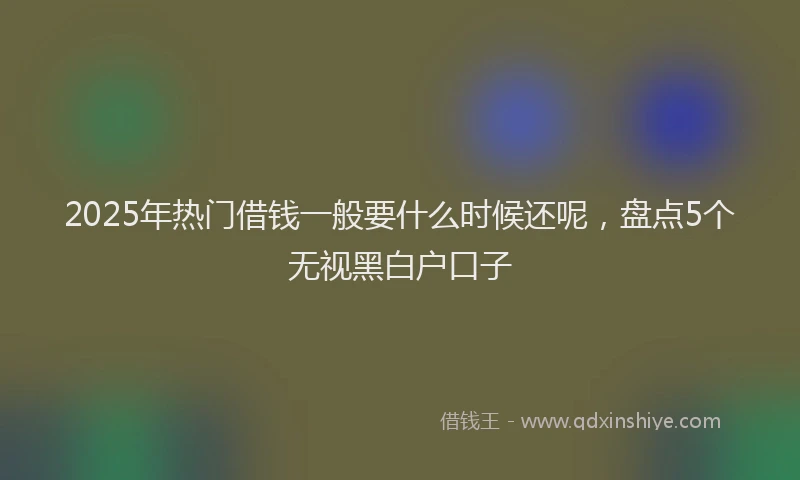 2025年热门借钱一般要什么时候还呢，盘点5个无视黑白户口子