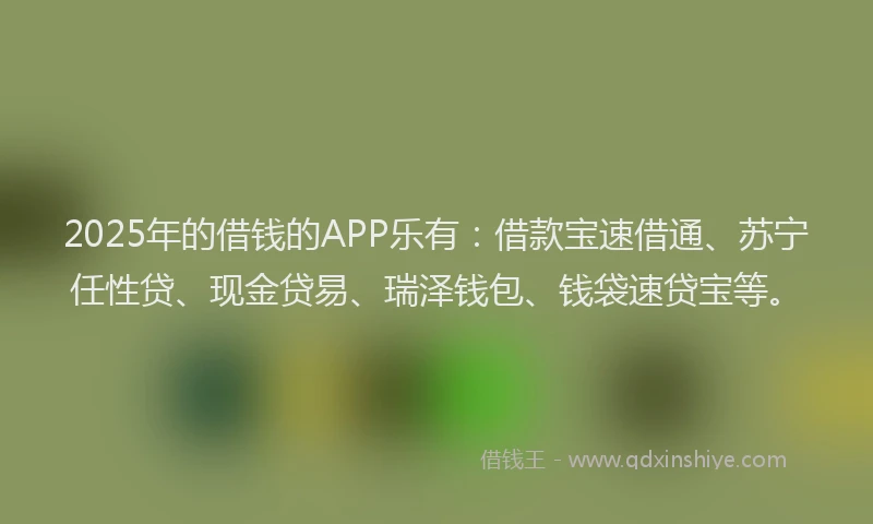 2025年的借钱的APP乐有：借款宝速借通、苏宁任性贷、现金贷易、瑞泽钱包、钱袋速贷宝等。