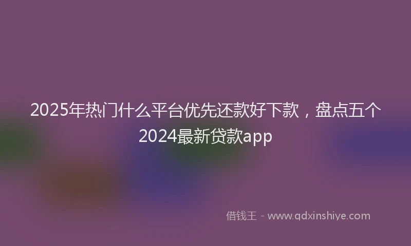 2025年热门什么平台优先还款好下款，盘点五个2024最新贷款app