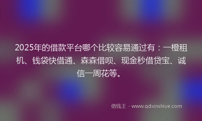 2025年的借款平台哪个比较容易通过有：一橙租机、钱袋快借通、森森借呗、现金秒借贷宝、诚信一周花等。