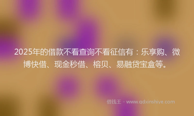 2025年的借款不看查询不看征信有：乐享购、微博快借、现金秒借、榕贝、易融贷宝盒等。