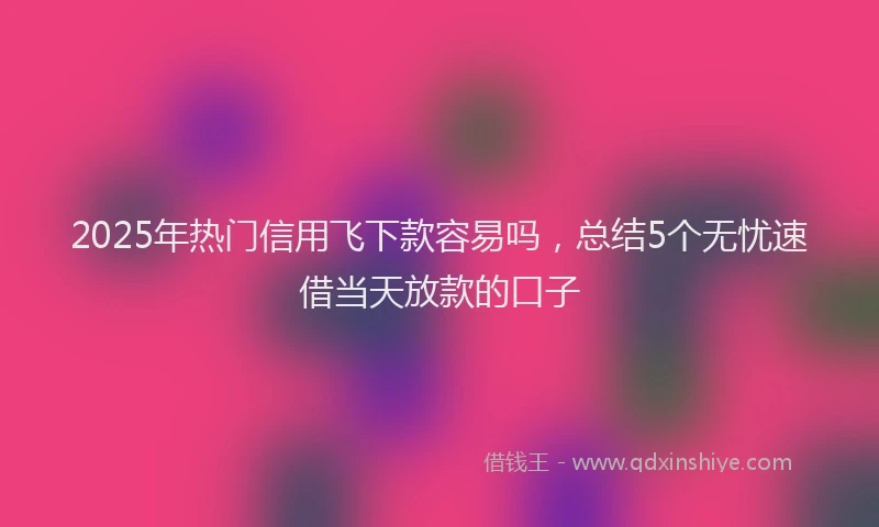 2025年热门信用飞下款容易吗，总结5个无忧速借当天放款的口子