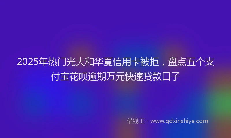 2025年热门光大和华夏信用卡被拒，盘点五个支付宝花呗逾期万元快速贷款口子