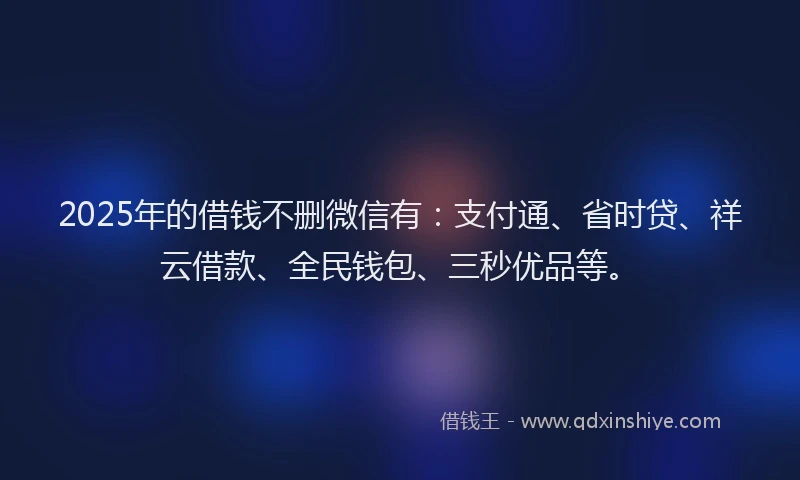 2025年的借钱不删微信有：支付通、省时贷、祥云借款、全民钱包、三秒优品等。
