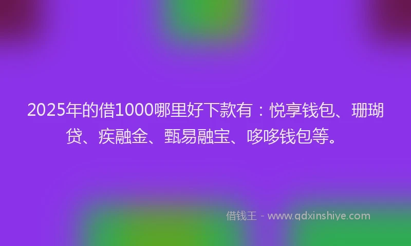 2025年的借1000哪里好下款有：悦享钱包、珊瑚贷、疾融金、甄易融宝、哆哆钱包等。