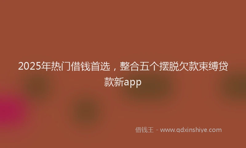 2025年热门借钱首选，整合五个摆脱欠款束缚贷款新app