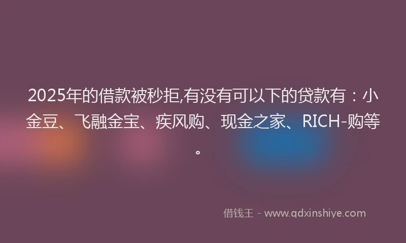 2025年的借款被秒拒,有没有可以下的贷款有：小金豆、飞融金宝、疾风购、现金之家、RICH-购等。