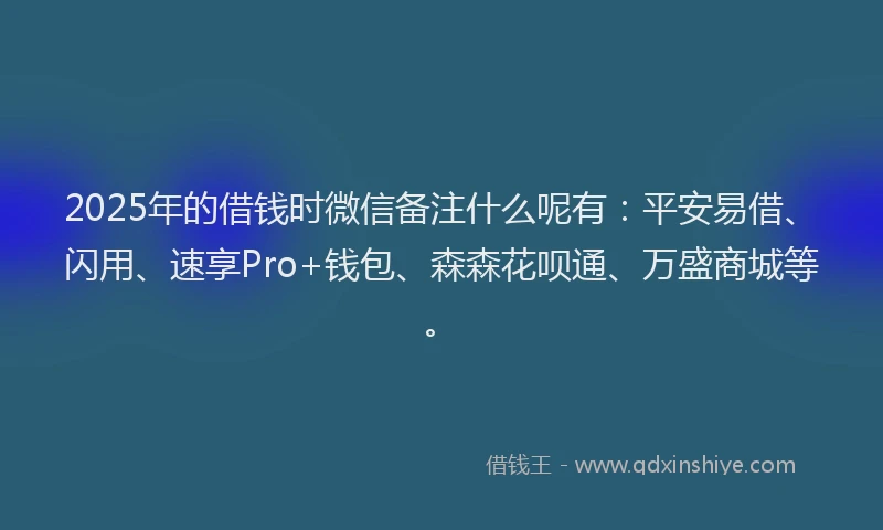 2025年的借钱时微信备注什么呢有：平安易借、闪用、速享Pro+钱包、森森花呗通、万盛商城等。