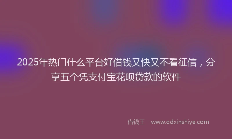 2025年热门什么平台好借钱又快又不看征信，分享五个凭支付宝花呗贷款的软件