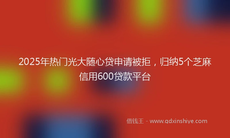 2025年热门光大随心贷申请被拒，归纳5个芝麻信用600贷款平台