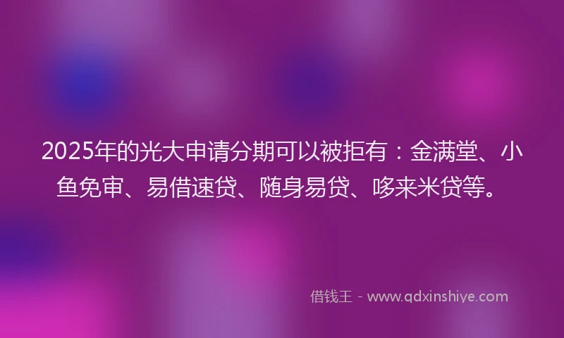 2025年的光大申请分期可以被拒有：金满堂、小鱼免审、易借速贷、随身易贷、哆来米贷等。