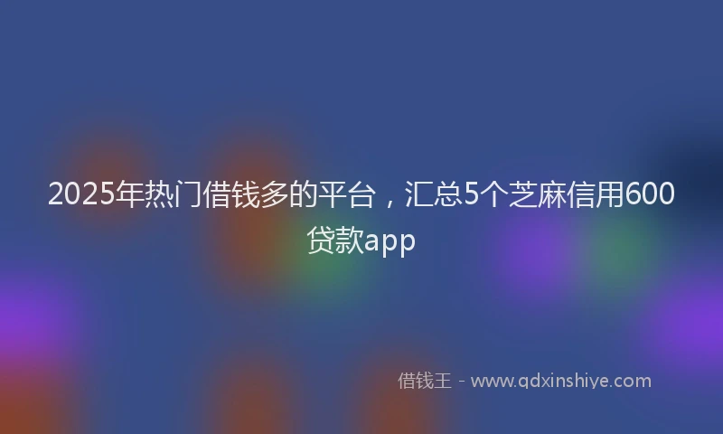 2025年热门借钱多的平台，汇总5个芝麻信用600贷款app
