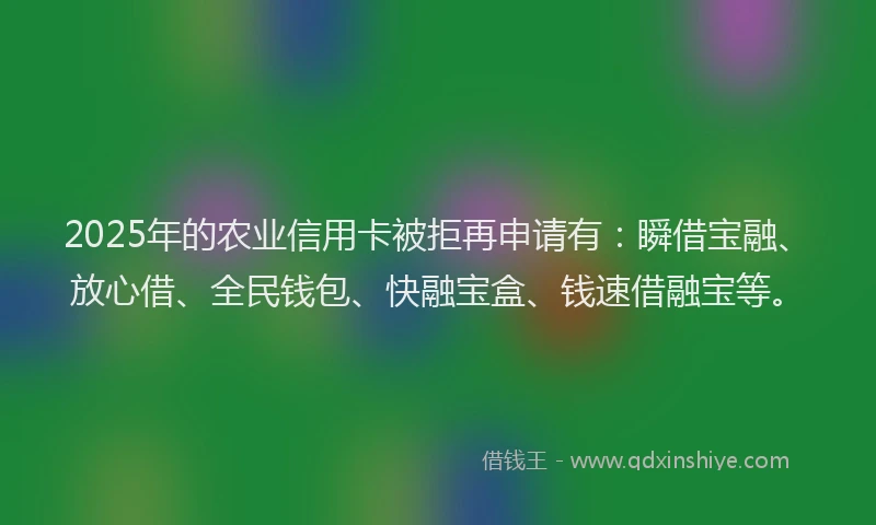 2025年的农业信用卡被拒再申请有：瞬借宝融、放心借、全民钱包、快融宝盒、钱速借融宝等。