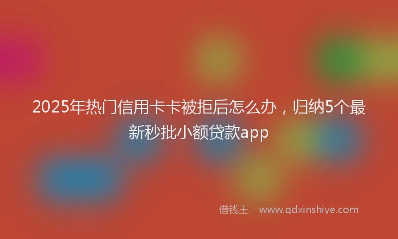 2025年热门信用卡卡被拒后怎么办，归纳5个最新秒批小额贷款app