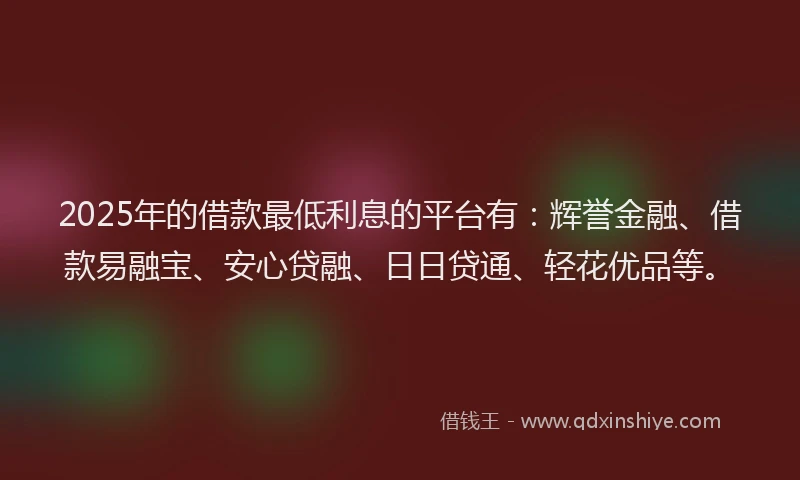 2025年的借款最低利息的平台有：辉誉金融、借款易融宝、安心贷融、日日贷通、轻花优品等。