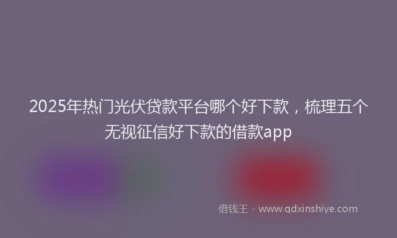 2025年热门光伏贷款平台哪个好下款，梳理五个无视征信好下款的借款app