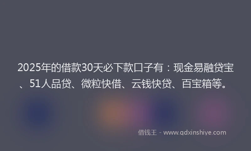 2025年的借款30天必下款口子有：现金易融贷宝、51人品贷、微粒快借、云钱快贷、百宝箱等。