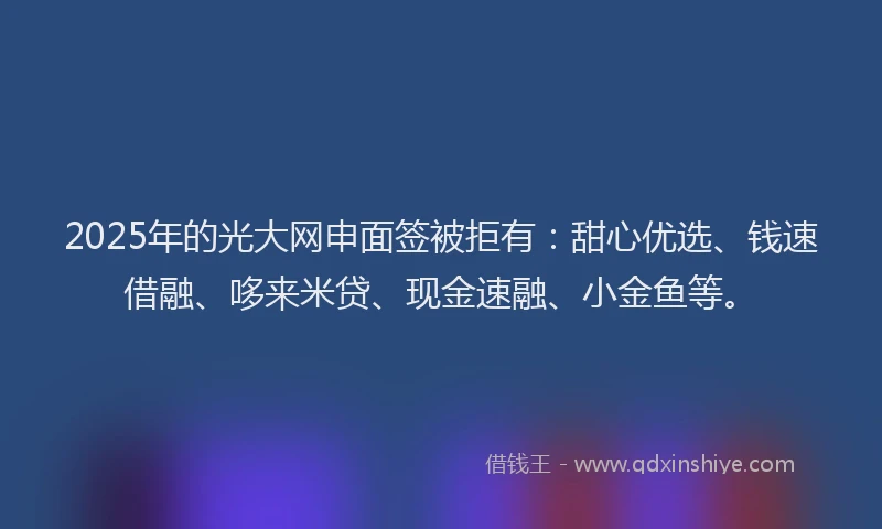 2025年的光大网申面签被拒有：甜心优选、钱速借融、哆来米贷、现金速融、小金鱼等。