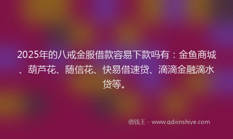2025年的八戒金服借款容易下款吗有：金鱼商城、葫芦花、随信花、快易借速贷、滴滴金融滴水贷等。
