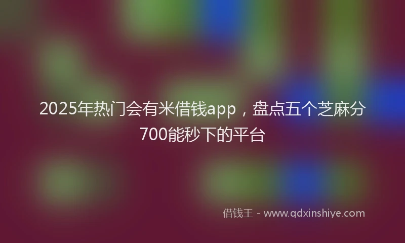 2025年热门会有米借钱app，盘点五个芝麻分700能秒下的平台