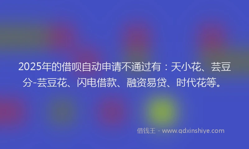 2025年的借呗自动申请不通过有：天小花、芸豆分-芸豆花、闪电借款、融资易贷、时代花等。