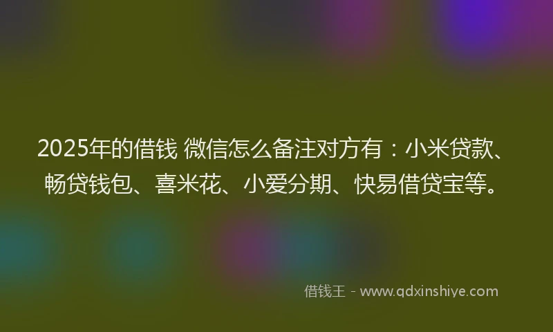 2025年的借钱 微信怎么备注对方有：小米贷款、畅贷钱包、喜米花、小爱分期、快易借贷宝等。