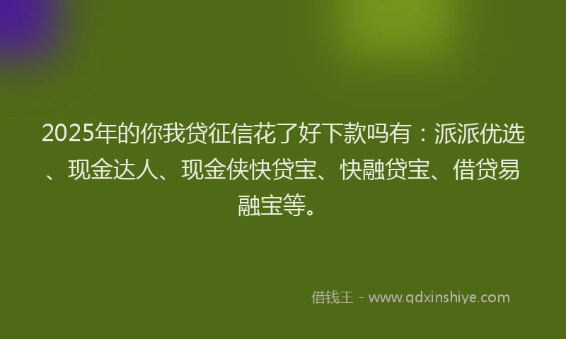 2025年的你我贷征信花了好下款吗有：派派优选、现金达人、现金侠快贷宝、快融贷宝、借贷易融宝等。