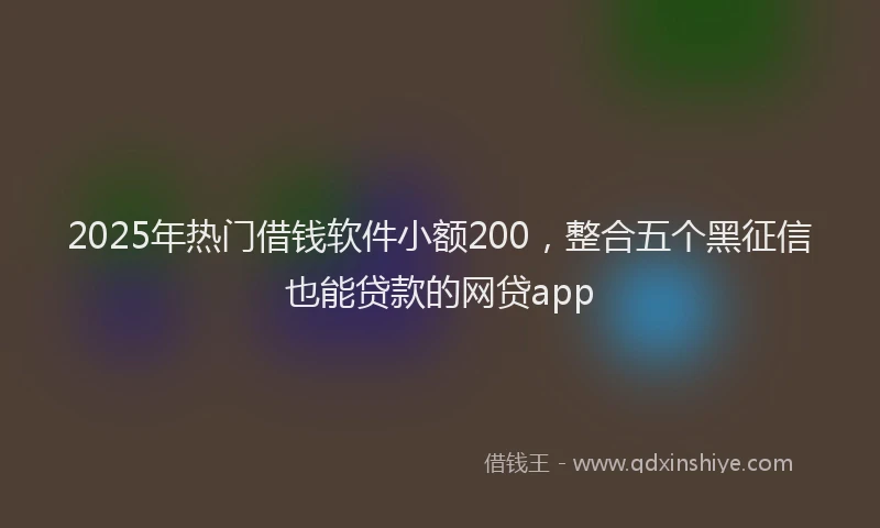 2025年热门借钱软件小额200，整合五个黑征信也能贷款的网贷app