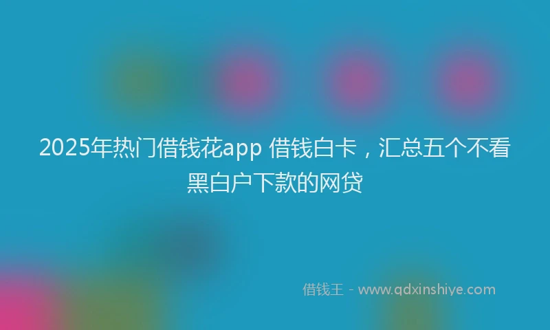 2025年热门借钱花app 借钱白卡，汇总五个不看黑白户下款的网贷
