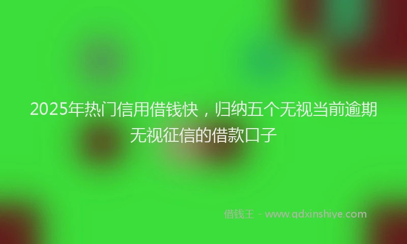 2025年热门信用借钱快，归纳五个无视当前逾期无视征信的借款口子
